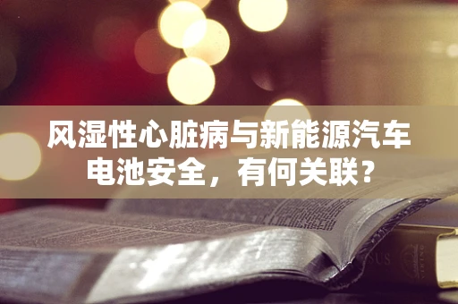 风湿性心脏病与新能源汽车电池安全，有何关联？