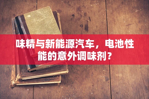 味精与新能源汽车，电池性能的意外调味剂？
