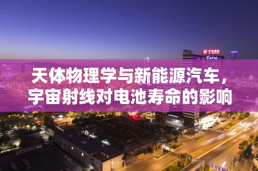 天体物理学与新能源汽车，宇宙射线对电池寿命的影响之谜