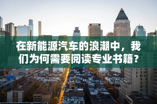 在新能源汽车的浪潮中，我们为何需要阅读专业书籍？