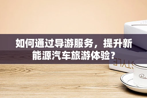 如何通过导游服务，提升新能源汽车旅游体验？