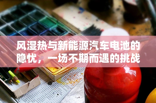 风湿热与新能源汽车电池的隐忧，一场不期而遇的挑战？