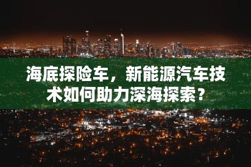 海底探险车，新能源汽车技术如何助力深海探索？