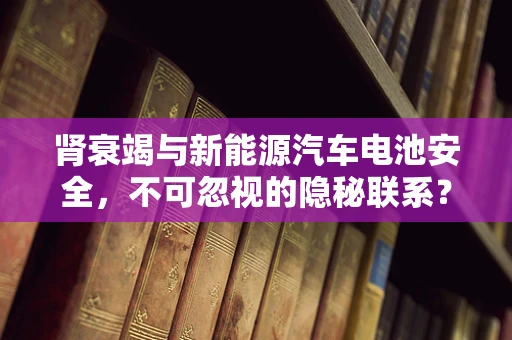 肾衰竭与新能源汽车电池安全，不可忽视的隐秘联系？