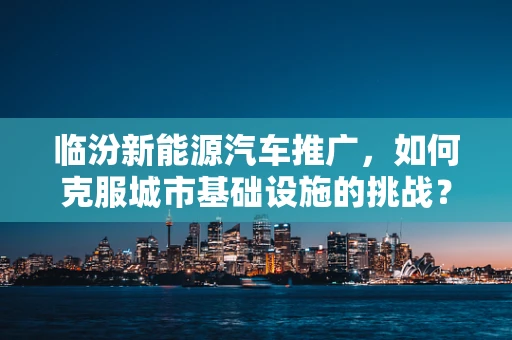 临汾新能源汽车推广，如何克服城市基础设施的挑战？