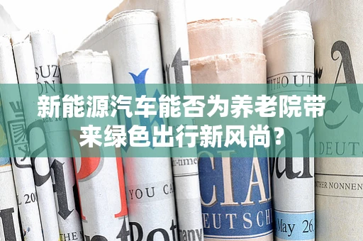 新能源汽车能否为养老院带来绿色出行新风尚？