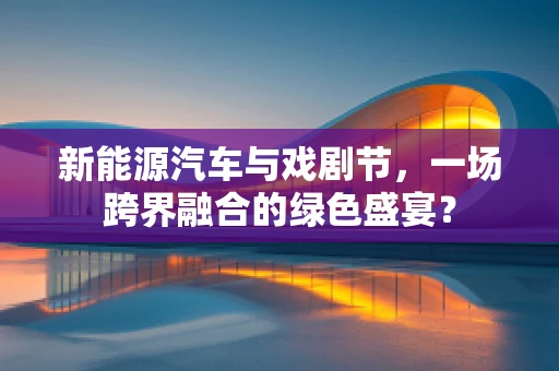 新能源汽车与戏剧节，一场跨界融合的绿色盛宴？