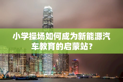 小学操场如何成为新能源汽车教育的启蒙站？