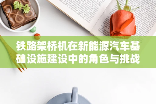 铁路架桥机在新能源汽车基础设施建设中的角色与挑战
