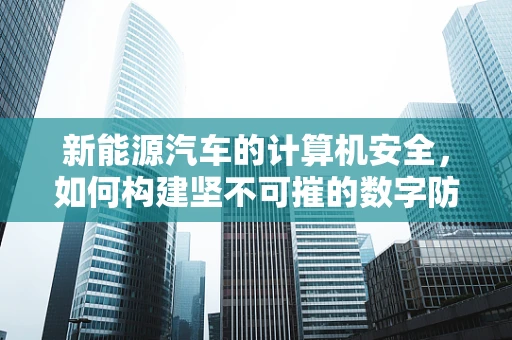 新能源汽车的计算机安全，如何构建坚不可摧的数字防线？