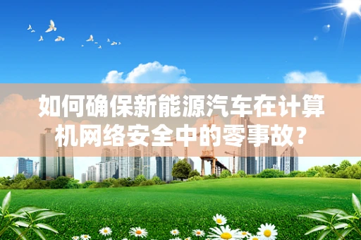 如何确保新能源汽车在计算机网络安全中的零事故？