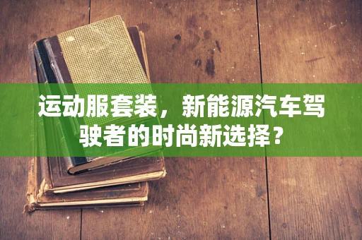 运动服套装，新能源汽车驾驶者的时尚新选择？