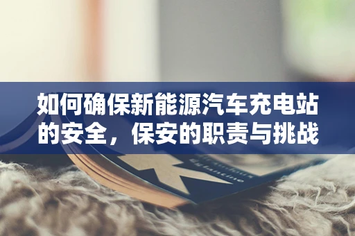 如何确保新能源汽车充电站的安全，保安的职责与挑战