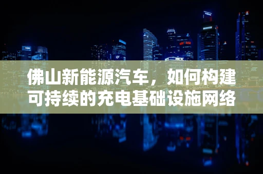 佛山新能源汽车，如何构建可持续的充电基础设施网络？