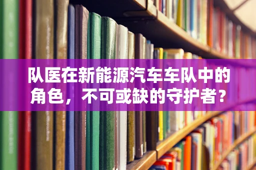 队医在新能源汽车车队中的角色，不可或缺的守护者？
