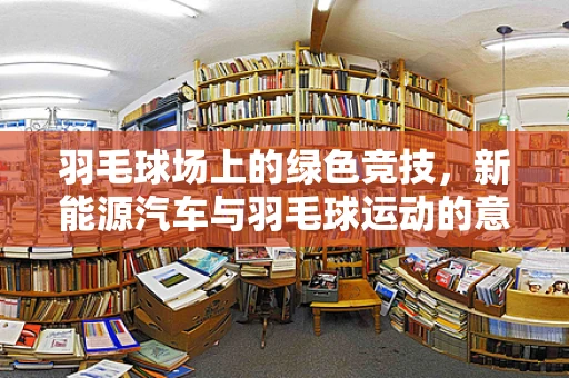 羽毛球场上的绿色竞技，新能源汽车与羽毛球运动的意外交集