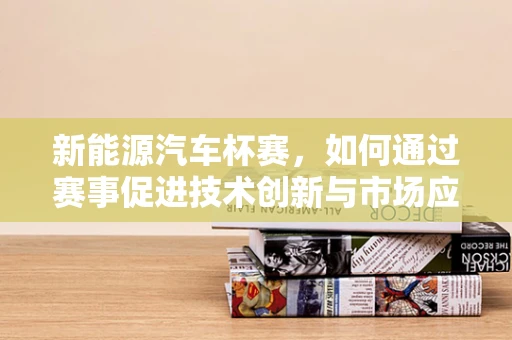 新能源汽车杯赛，如何通过赛事促进技术创新与市场应用？