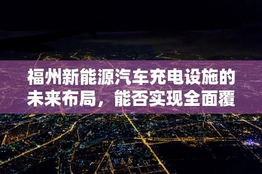 福州新能源汽车充电设施的未来布局，能否实现全面覆盖与高效利用？