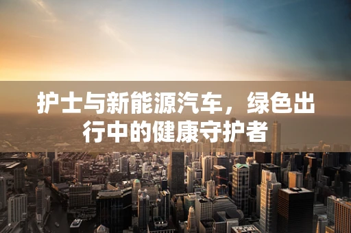 护士与新能源汽车，绿色出行中的健康守护者