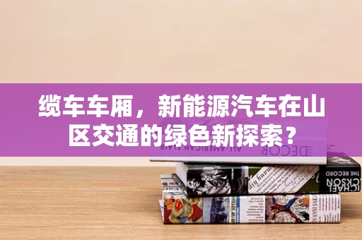 缆车车厢，新能源汽车在山区交通的绿色新探索？