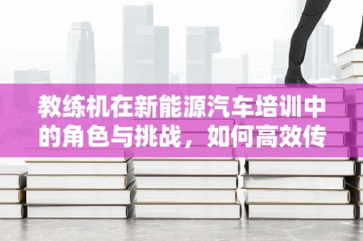 教练机在新能源汽车培训中的角色与挑战，如何高效传授绿色驾驶技术？