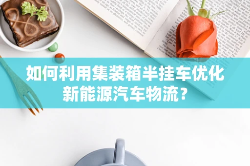 如何利用集装箱半挂车优化新能源汽车物流？
