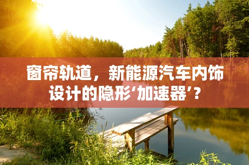 窗帘轨道，新能源汽车内饰设计的隐形‘加速器’？
