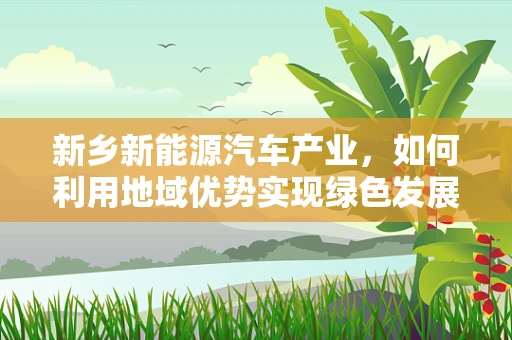 新乡新能源汽车产业，如何利用地域优势实现绿色发展？