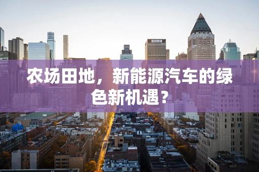 农场田地，新能源汽车的绿色新机遇？