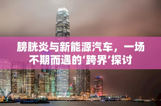 膀胱炎与新能源汽车，一场不期而遇的‘跨界’探讨