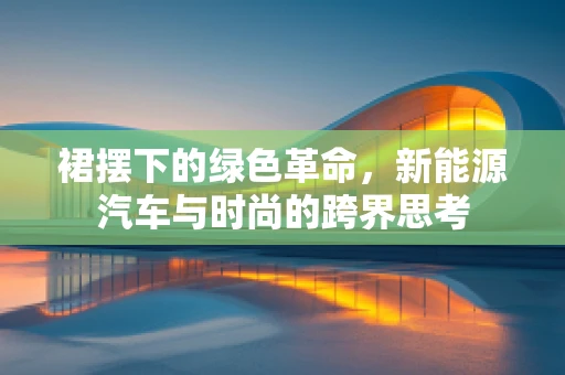 裙摆下的绿色革命，新能源汽车与时尚的跨界思考