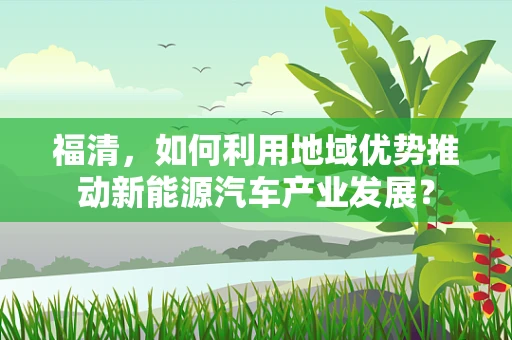 福清，如何利用地域优势推动新能源汽车产业发展？