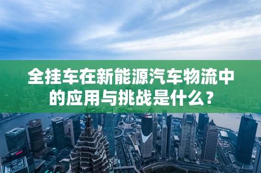 全挂车在新能源汽车物流中的应用与挑战是什么？