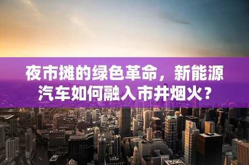 夜市摊的绿色革命，新能源汽车如何融入市井烟火？