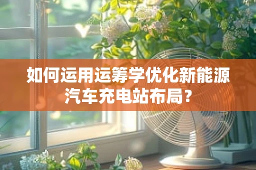 如何运用运筹学优化新能源汽车充电站布局？