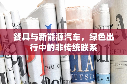 餐具与新能源汽车，绿色出行中的非传统联系