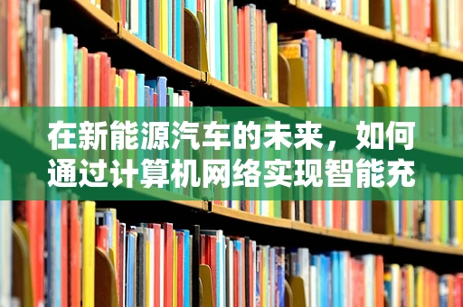 在新能源汽车的未来，如何通过计算机网络实现智能充电？