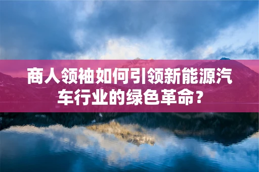 商人领袖如何引领新能源汽车行业的绿色革命？