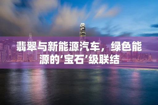 翡翠与新能源汽车，绿色能源的‘宝石’级联结
