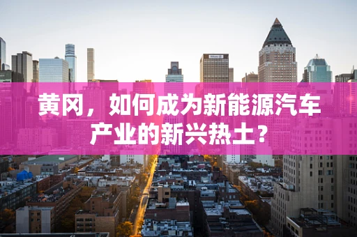 黄冈，如何成为新能源汽车产业的新兴热土？