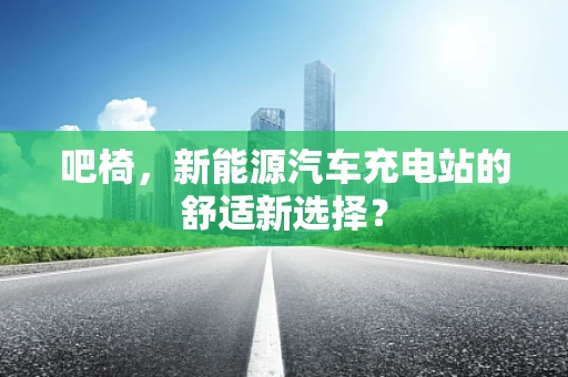 吧椅，新能源汽车充电站的舒适新选择？