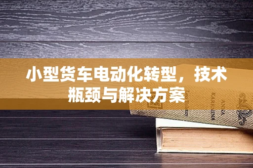 小型货车电动化转型，技术瓶颈与解决方案