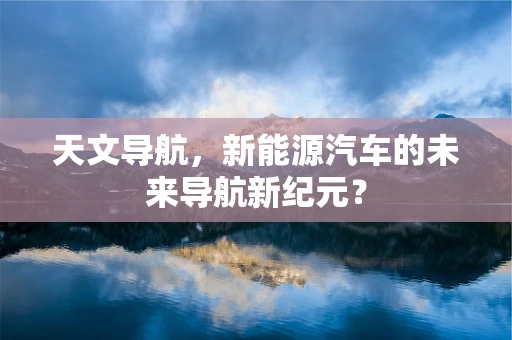 天文导航，新能源汽车的未来导航新纪元？
