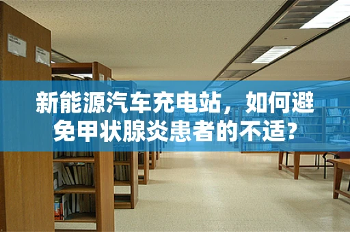 新能源汽车充电站，如何避免甲状腺炎患者的不适？