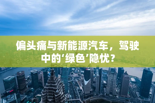 偏头痛与新能源汽车，驾驶中的‘绿色’隐忧？