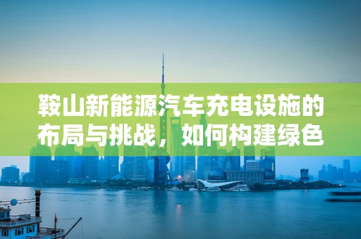 鞍山新能源汽车充电设施的布局与挑战，如何构建绿色出行新生态？