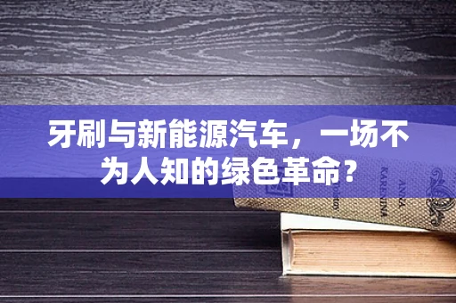 牙刷与新能源汽车，一场不为人知的绿色革命？