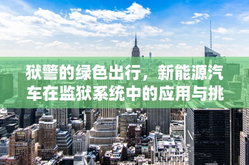 狱警的绿色出行，新能源汽车在监狱系统中的应用与挑战