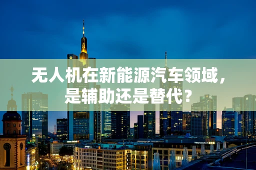 无人机在新能源汽车领域，是辅助还是替代？