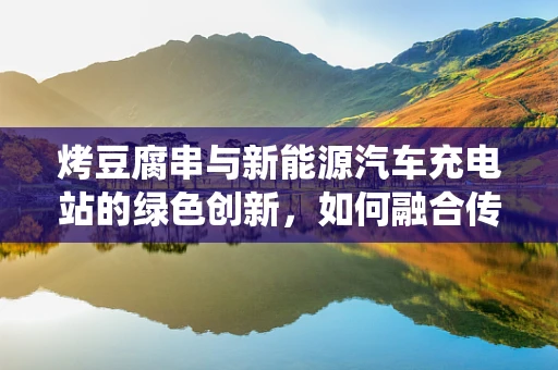 烤豆腐串与新能源汽车充电站的绿色创新，如何融合传统美食文化与未来能源技术？